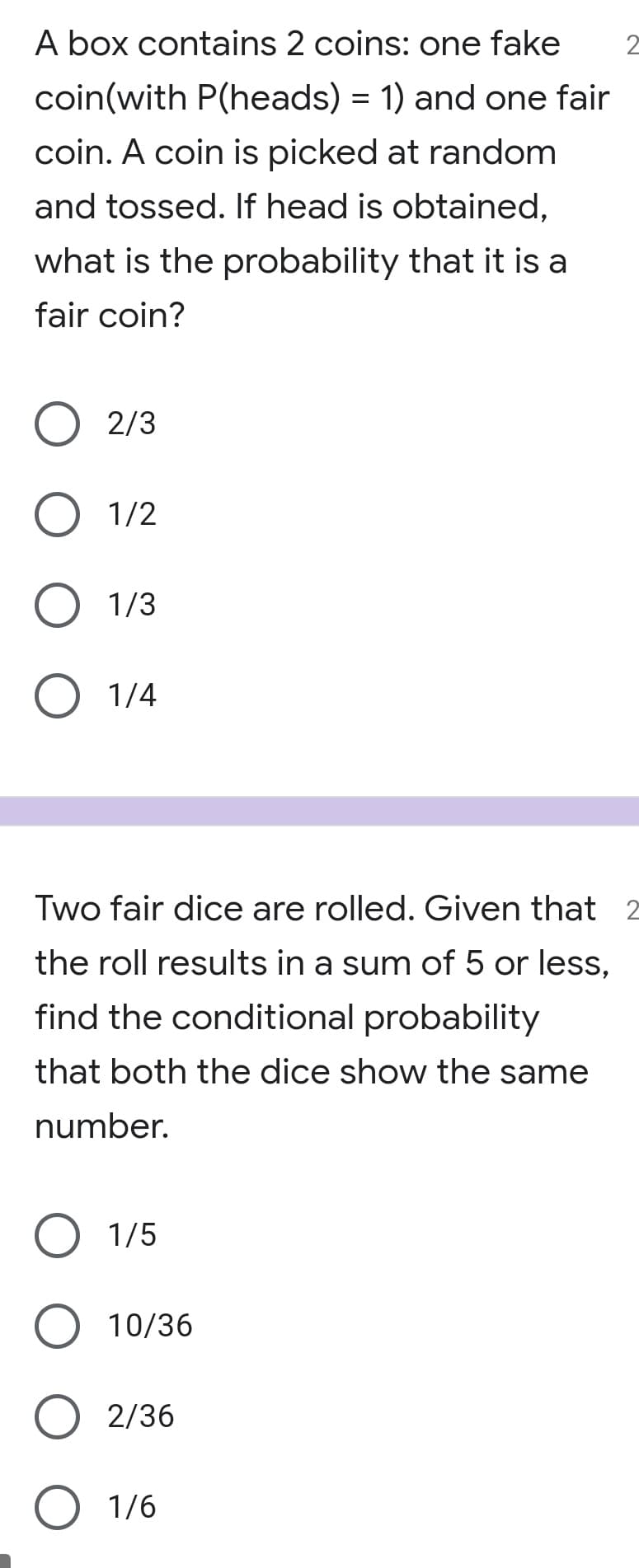 A box contains 2 coins: one fake
2
coin(with P(heads) = 1) and one fair
coin. A coin is picked at random
and tossed. If head is obtained,
what is the probability that it is a
fair coin?
2/3
1/2
1/3
1/4
Two fair dice are rolled. Given that 2
the roll results in a sum of 5 or less,
find the conditional probability
that both the dice show the same
number.
1/5
10/36
2/36
O 1/6
