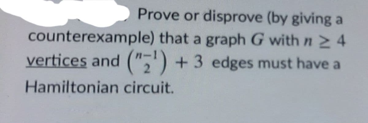 Prove or disprove (by giving a
counterexample) that a graph G with n 2 4
vertices and (",') + 3 edges must have a
2.
Hamiltonian circuit.
