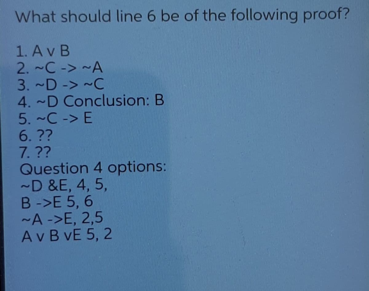 What should line 6 be of the following proof?
1. Av B
2. ~C-> ~A
3. ~D -> ~C
4. ~D Conclusion: B
5. ~C -> E
6.??
7.??
Question 4 options:
-D &E, 4, 5,
B ->E 5, 6
~A ->E, 2,5
A v B vE 5, 2
