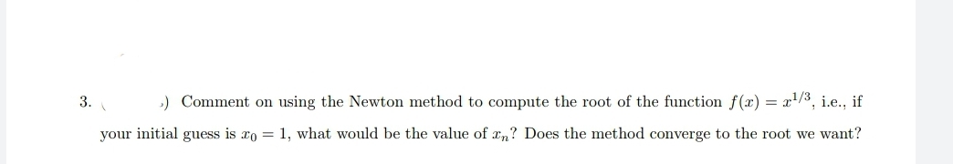 3.
) Comment on using the Newton method to compute the root of the function f(x) = x'/3, i.e., if
your initial guess is xo = 1, what would be the value of rn? Does the method converge to the root we want?
