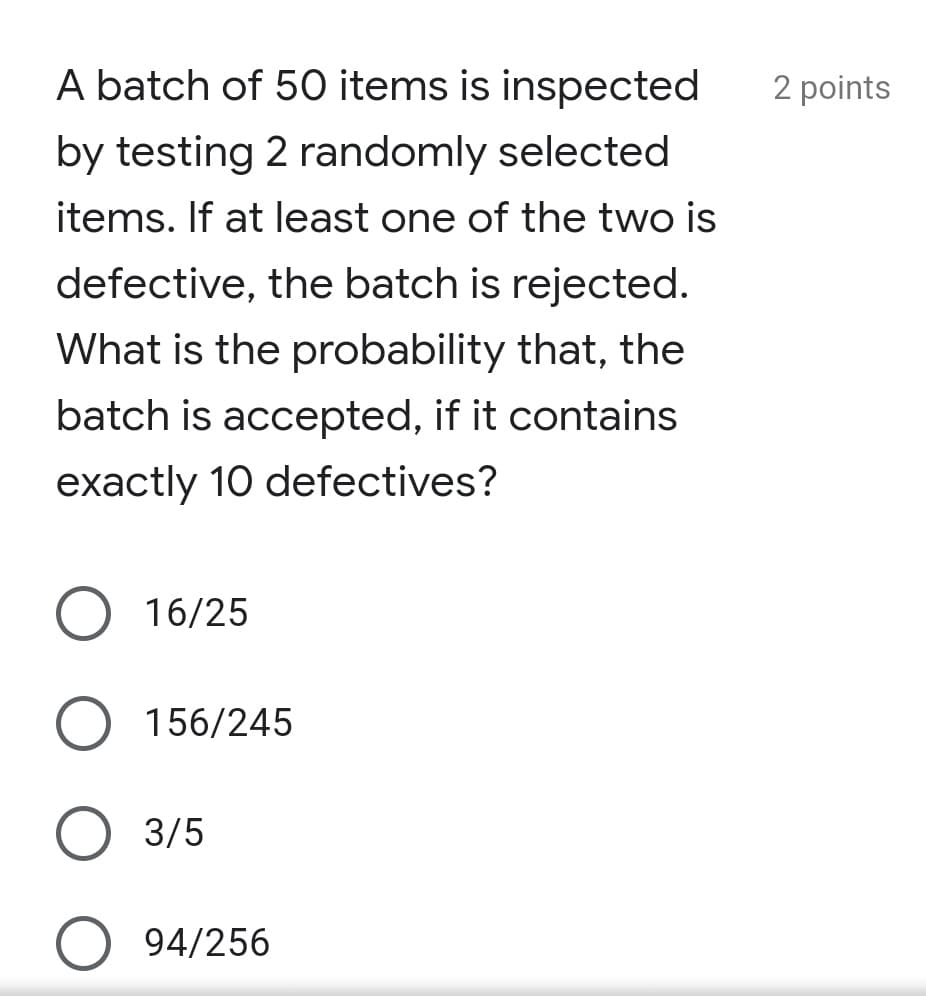 A batch of 50 items is inspected
2 points
by testing 2 randomly selected
items. If at least one of the two is
defective, the batch is rejected.
What is the probability that, the
batch is accepted, if it contains
exactly 10 defectives?
16/25
156/245
3/5
94/256

