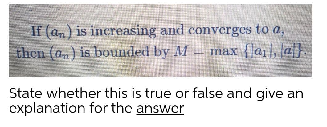 If (am) is increasing and converges to a,
then (an) is bounded by M
= max {|a1|, |a|}.
State whether this is true or false and give an
explanation for the answer
