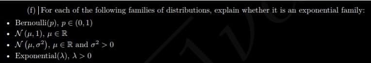 (f) | For each of the following families of distributions, explain whether it is an exponential family:
Bernoulli(p), p € (0, 1)
Ν (μ. 1), μER
N (µ, o²), µ E R and o² > 0
Exponential(A), ^ > 0
