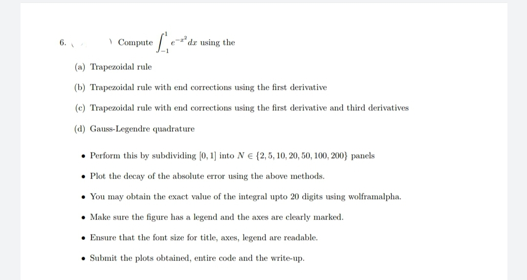 6.
) Compute
dx using the
(a) Trapezoidal rule
(b) Trapezoidal rule with end corrections using the first derivative
(c) Trapezoidal rule with end corrections using the first derivative and third derivatives
(d) Gauss-Legendre quadrature
• Perform this by subdividing [0, 1] into N E {2,5, 10, 20, 50, 100, 200} panels
• Plot the decay of the absolute error using the above methods.
• You may obtain the exact value of the integral upto 20 digits using wolframalpha.
• Make sure the figure has a legend and the axes are clearly marked.
• Ensure that the font size for title, axes, legend are readable.
• Submit the plots obtained, entire code and the write-up.
