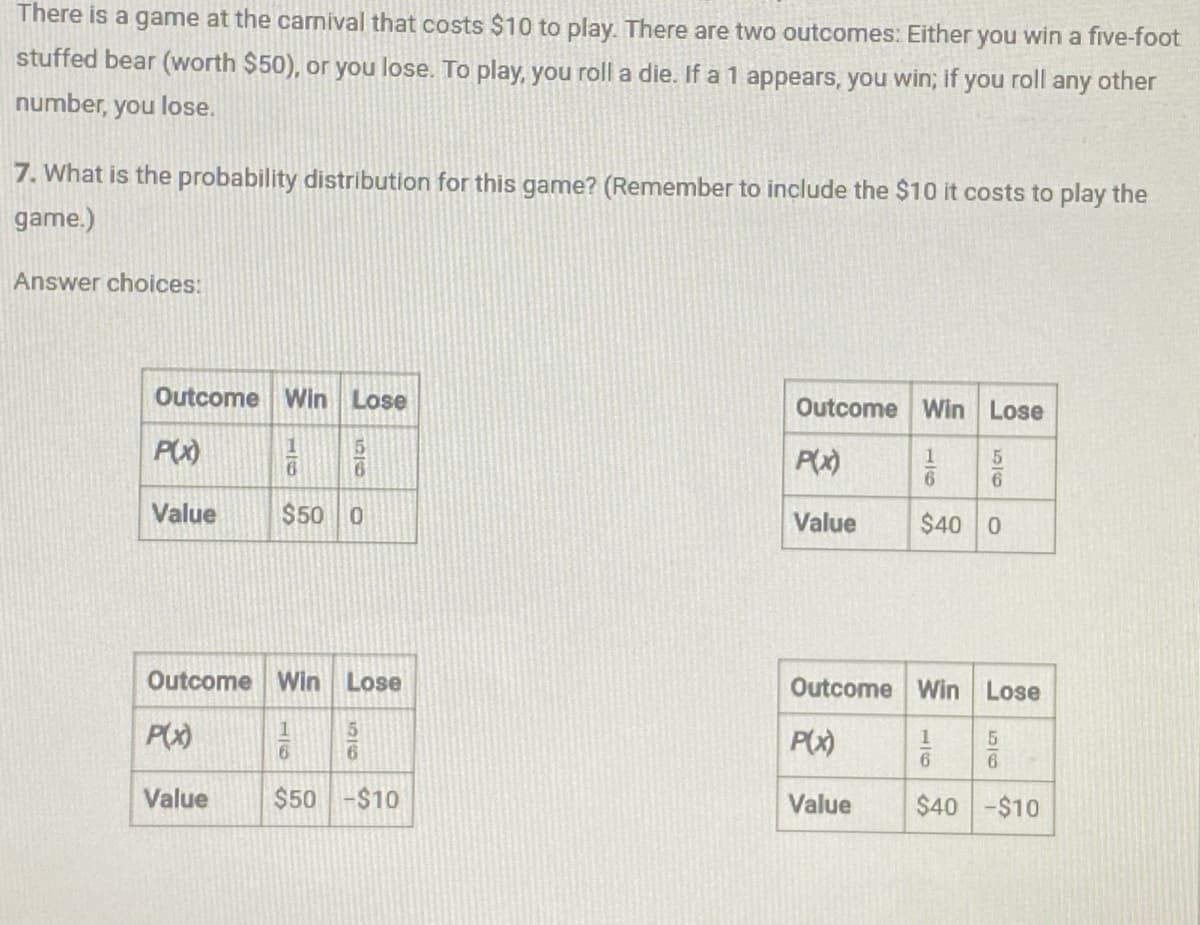 There is a game at the carnival that costs $10 to play. There are two outcomes: Either you win a five-foot
stuffed bear (worth $50), or you lose. To play, you roll a die. If a 1 appears, you win; if you roll any other
number, you lose.
7. What is the probability distribution for this game? (Remember to include the $10 it costs to play the
game.)
Answer choices:
Outcome Win Lose
Outcome Win Lose
P(x)
11
66
5
P(x)
11
6
56
Value
$50 0
Value
$40 0
Outcome Win Lose
P(x)
Value
10
5
6
$50-$10
Outcome Win Lose
P(x)
1
5
6
6
Value
$40-$10