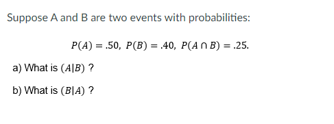 Suppose A and B are two events with probabilities:
P(A) = .50, P(B) = .40, P(A N B) = .25.
a) What is (A|B) ?
b) What is (B|A) ?
