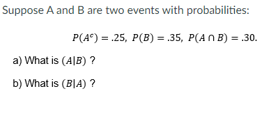 Suppose A and B are two events with probabilities:
P(A°) = .25, P(B) = .35, P(AN B) = .30.
a) What is (A|B) ?
b) What is (B|A) ?
