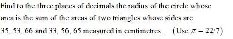 Find to the three places of decimals the radius of the circle whose
area is the sum of the areas of two tri angles whose sides are
35, 53, 66 and 33, 56, 65 measured in centimetres. (Use 1 = 22/7)
