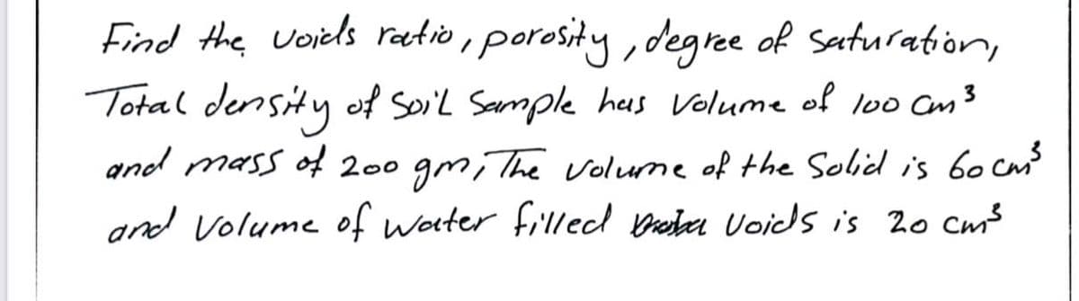 Find the voiels ratio, porosity , degree of Saturation,
Total density of Soil Sample heus Volume of lo Cm3
and mass of 200 gm, The volume of the Solid is 6o cm?
and Volume of woter fillecd breber Voids is 2o cm³
