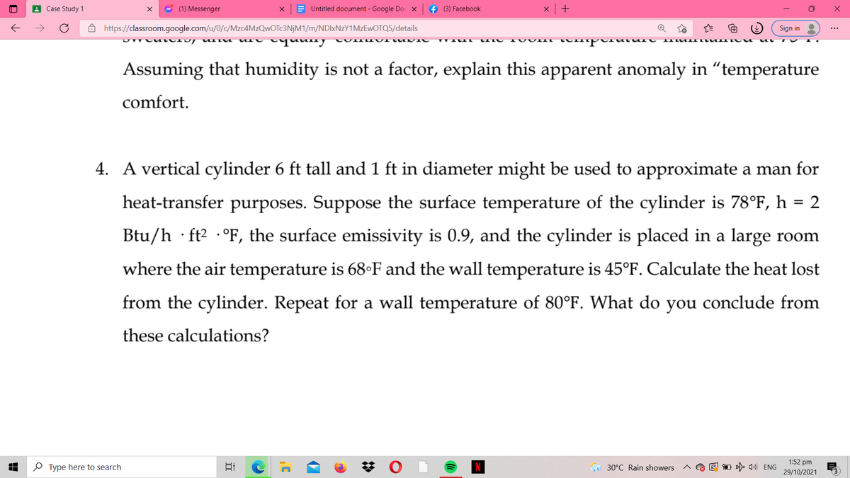 A Case Study 1
* (1) Messenger
E Untitled document - Google Doc X
f (3) Facebook
+
8 https://classroom.google.com/u/0/c/Mzc4MzQwOTc3NjM1/m/NDIXNZY1MZEWOTQ5/details
Sign in
qauny
Assuming that humidity is not a factor, explain this apparent anomaly in “temperature
comfort.
4. A vertical cylinder 6 ft tall and 1 ft in diameter might be used to approximate a man for
heat-transfer purposes. Suppose the surface temperature of the cylinder is 78°F, h = 2
%3D
Btu/h · ft2 ·°F, the surface emissivity is 0.9, and the cylinder is placed in a large room
where the air temperature is 68•F and the wall temperature is 45°F. Calculate the heat lost
from the cylinder. Repeat for a wall temperature of 80°F. What do you conclude from
these calculations?
1:52 pm
O Type here to search
梦 (
1 + 4) ENG
30°C Rain showers
29/10/2021
