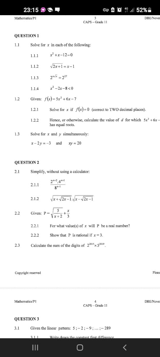 23:15 O
Mathematics/PI
DBE/Nover
CAPS - Grade 11
QUESTION 1
1.1
Solve for x in each of the following:
1.1.1
x' +x-12=0
1.1.2
V2x+1=x-1
1.1.3
2* = 27
1.1.4
x² - 2x-8<0
1.2
Given: f(x)= 5x² + 6x – 7
1.2.1
Solve for x if f(x)=0 (correct to TWO decimal places).
Hence, or otherwise, calculate the value of d for which 5x +6x –
has equal roots.
1.2.2
1.3
Solve for x and y simultaneously:
x- 2 y = -3 and
xy = 20
QUESTION 2
2.1
Simplify, without using a calculator:
2n+2.4*+1
8"-1
2.1.1
2.1.2
Vx+ V2x–1./x- 2x –1
5
2.2
Given: P =
Vx+2
2.2.1
For what valuc(s) of x will P be a real number?
2.2.2
Show that P is rational if x= 3.
2.3
Calculate the sum of the digits of 22015x 52019
Copyright reserved
Pleas-
Mathematics/P1
DBE/Nove
CAPS - Grade 11
QUESTION 3
3.1
Given the linear pattern: 5;-2;-9;... ;- 289
311
Write down the constant first difference
II
