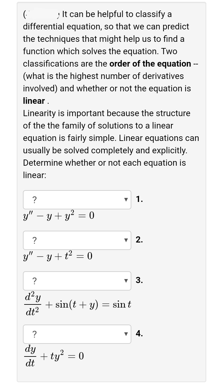 It can be helpful to classify a
differential equation, so that we can predict
the techniques that might help us to find a
function which solves the equation. Two
classifications are the order of the equation --
(what is the highest number of derivatives
involved) and whether or not the equation is
linear .
Linearity is important because the structure
of the the family of solutions to a linear
equation is fairly simple. Linear equations can
usually be solved completely and explicitly.
Determine whether or not each equation is
linear:
?
1.
y" – y + y? = 0
?
2.
y" – y+ t² = 0
?
3.
d²y
+ sin(t + y) = sint
dt2
?
4.
dy
+ ty? = 0
dt
