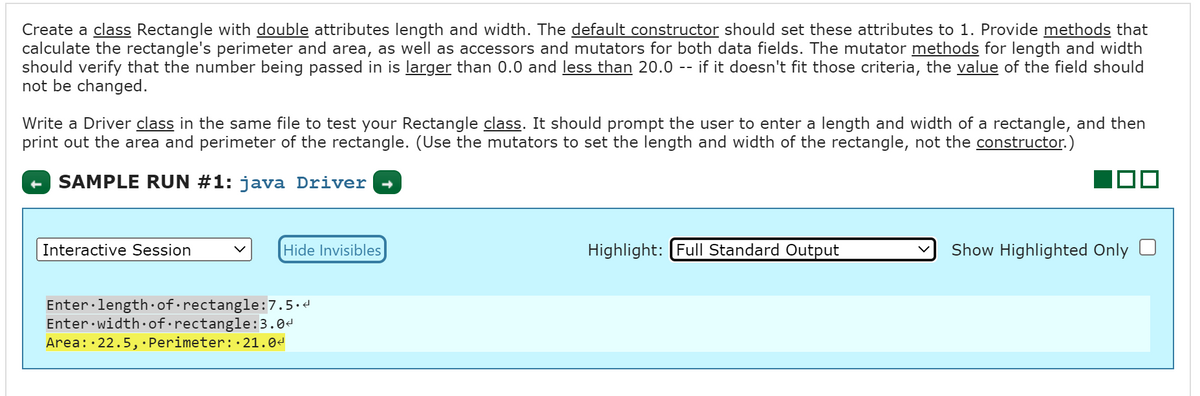 Create a class Rectangle with double attributes length and width. The default constructor should set these attributes to 1. Provide methods that
calculate the rectangle's perimeter and area, as well as accessors and mutators for both data fields. The mutator methods for length and width
should verify that the number being passed in is larger than 0.0 and less than 20.0 -- if it doesn't fit those criteria, the value of the field should
not be changed.
Write a Driver class in the same file to test your Rectangle class. It should prompt the user to enter a length and width of a rectangle, and then
print out the area and perimeter of the rectangle. (Use the mutators to set the length and width of the rectangle, not the constructor.)
SAMPLE RUN #1: java Driver
Interactive Session
Hide Invisibles
Enter length of rectangle:7.5.<
Enter width of rectangle:3.0<
Area: 22.5, Perimeter: 21.0<
Highlight: Full Standard Output
Show Highlighted Only