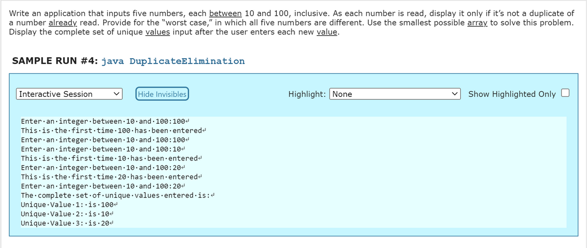 Write an application that inputs five numbers, each between 10 and 100, inclusive. As each number is read, display it only if it's not a duplicate of
a number already read. Provide for the "worst case," in which all five numbers are different. Use the smallest possible array to solve this problem.
Display the complete set of unique values input after the user enters each new value.
SAMPLE RUN #4: java DuplicateElimination
Interactive Session
Hide Invisibles
Enter an integer between 10 and 100:1004
This is the first time 100 has been entered<
Enter an integer between 10 and 100:100<
Enter an integer between 10 and 100:10<
This is the first time. 10 has been entered<
Enter an integer between 10 and 100:20<
This is the first time 20 has been entered<
Enter an integer between 10 and 100:204
The complete set of unique values entered is:<
Unique Value 1:.is.100<
Unique Value. 2:.is.10<
Unique Value 3:.is.20<
Highlight: None
Show Highlighted Only