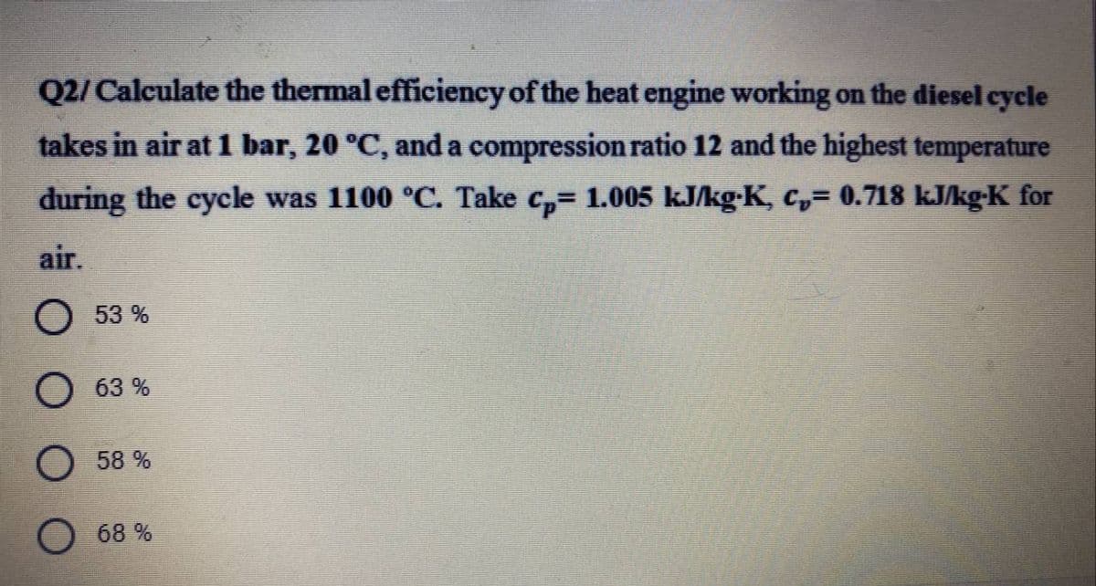 Q2/ Calculate the thermal efficiency of the heat engine working on the diesel cycle
takes in air at 1 bar, 20 °C, and a compression ratio 12 and the highest temperature
during the cycle was 1100 °C. Take c,= 1.005 kJ/kg-K, c,= 0.718 kJkg-K for
air.
53 %
O 63 %
58 %
O 68 %

