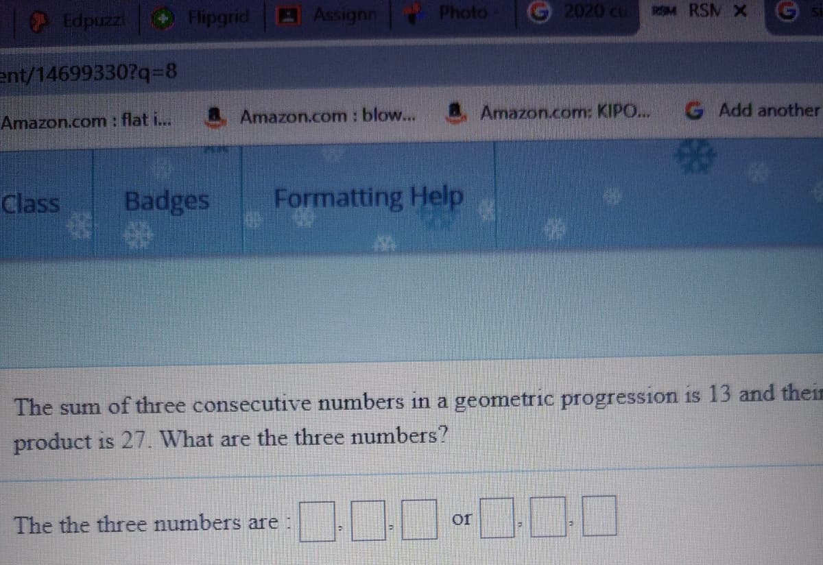 Edpuzz
Flipgrid
AAssignn
Photo
G 2020 cu
4 RSM X
ent/14699330?q=8
Amazon.com: blow...
Amazon.com: KIPO...
G Add another
Amazon.com: flat i...
Class
Badges
Formatting Help
The sum of three consecutive numbers in a geometric progression is 13 and theiE
product is 27. What are the three numbers?
The the three numbers are:
or
