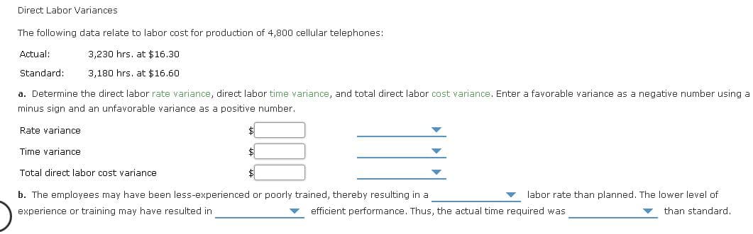 Direct Labor Variances
The following data relate to labor cost for production of 4,800 cellular telephones:
Actual:
3,230 hrs. at $16.30
Standard:
3,180 hrs. at $16.60
a. Determine the direct labor rate variance, direct labor time variance, and total direct labor cost variance. Enter a favorable variance as a negative number using a
minus sign and an unfavorable variance as a positive number.
Rate variance
Time variance
$1
Total direct labor cost variance
$
b. The employees may have been less-experienced or poorly trained, thereby resulting in a
labor rate than planned. The lower level of
experience or training may have resulted in
efficient performance. Thus, the actual time required was
than standard.
