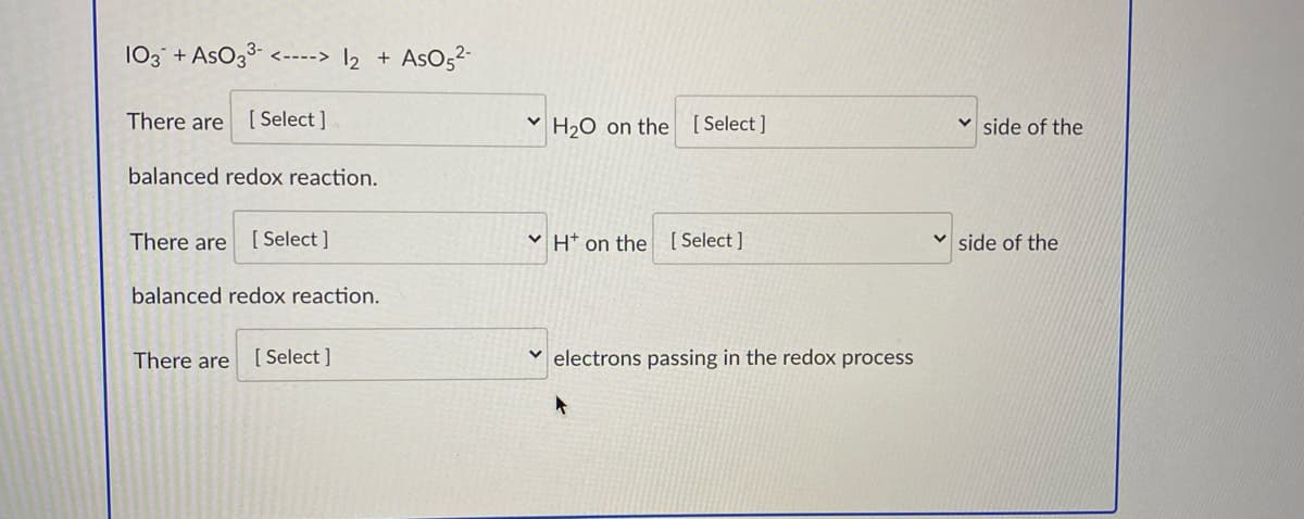 103 + AsO33-
AsO,2-
<----> 2
There are
[ Select ]
H20 on the [ Select ]
side of the
balanced redox reaction.
There are
[ Select ]
V H* on the [Select ]
v side of the
balanced redox reaction.
There are
[ Select ]
electrons passing in the redox process
