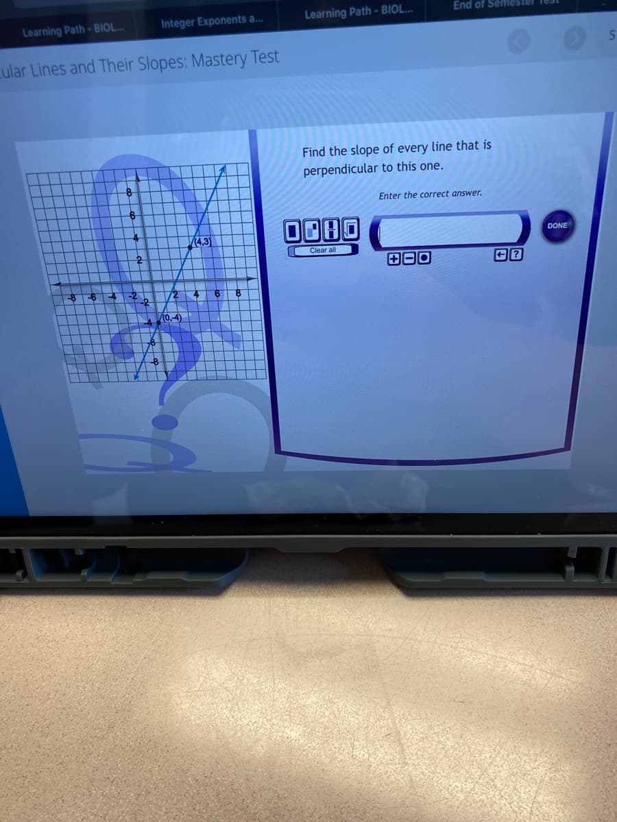 End of Semester
Integer Exponents a...
Learning Path - BIOL..
Learning Path- BIOL..
Lular Lines and Their Slopes: Mastery Test
Find the slope of every line that is
perpendicular to this one.
Enter the correct answer.
V(4,3)
DONE
Clear all
田回回
8-64
-2
72 46
(0,-4)
