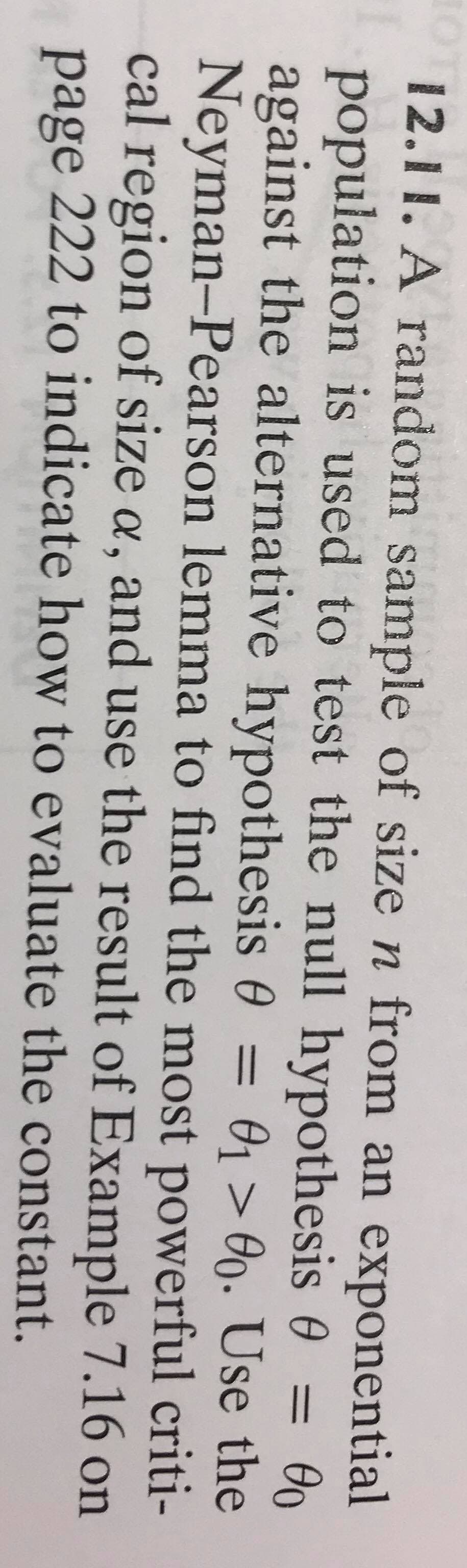 12.11. A random sample of size n from an exponential
population is used to test the null hypothesis 0 =
Өо
01 > O0. Use the
Neyman-Pearson lemma to find the most powerful criti-
cal region of size a, and use the result of Example 7.16 on
%3D
against the alternative hypothesis 0 =
page 222 to indicate how to evaluate the constant.
