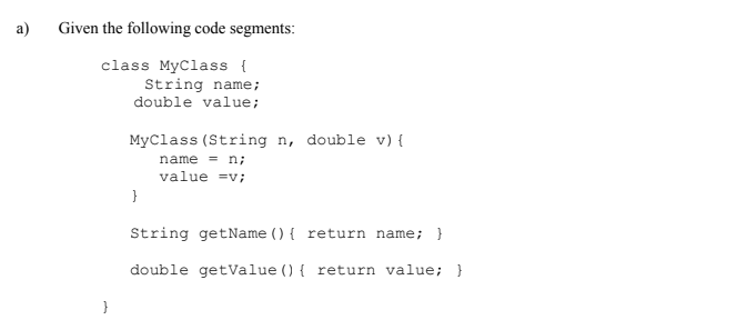a)
Given the following code segments:
class MyClass {
String name;
double value;
MyClass (String n, double v) {
name = n;
value =v;
String getName () { return name; }
double getValue () { return value; }
}
