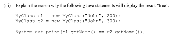 (iii) Explain the reason why the following Java statements will display the result “true".
MyClass cl = new MyClass ("John", 200);
MyClass c2 = new MyClass ("John", 300);
System.out.print (cl.getName ()
c2.getName ());
==
