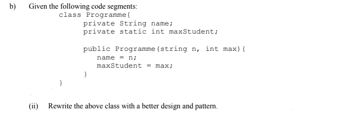 Given the following code segments:
class Programme{
b)
private String name;
private static int maxStudent;
public Programme (string n, int max){
name = n;
maxStudent = max;
}
(ii) Rewrite the above class with a better design and pattern.
