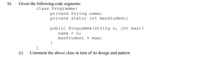 Given the following code segments:
class Programme{
b)
private String name;
private static int maxStudent;
public Programme (string n, int max){
name = n;
maxStudent = max;
(i)
Comment the above class in turn of its design and pattern.
