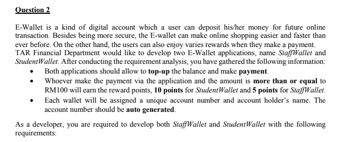 Question 2
E-Wallet is a kind of digital account which a user can deposit his/her money for future online
transaction. Besides being more secure, the E-wallet can make online shopping easier and faster than
ever before. On the other hand, the users can also enjoy varies rewards when they make a payment.
TAR Financial Department would like to develop two E-Wallet applications, name StaffWallet and
StudentWallet. After conducting the requirement analysis, you have gathered the following information:
Both applications should allow to top-up the balance and make payment.
Whoever make the payment via the application and the amount is more than or equal to
RM100 will earn the reward points, 10 points for StudentWallet and 5 points for StaffWallet.
Each wallet will be assigned a unique account number and account holder's name. The
account number should be auto generated.
As a developer, you are required to develop both StaffWallet and StudentWallet with the following
requirements:
