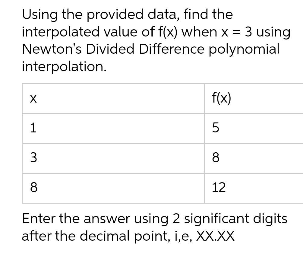 Using the provided data, find the
interpolated value of f(x) when x = 3 using
Newton's Divided Difference polynomial
interpolation.
f(x)
1
8
8
12
Enter the answer using 2 significant digits
after the decimal point, i,e, X.XX
3.
