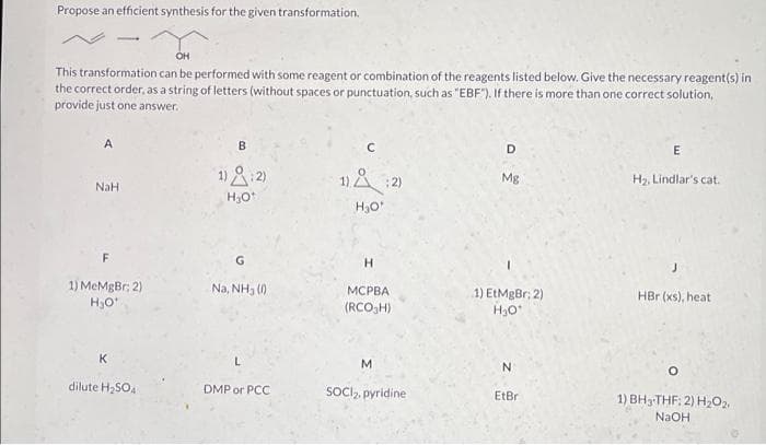 Propose an efficient synthesis for the given transformation.
OH
This transformation can be performed with some reagent or combination of the reagents listed below. Give the necessary reagent(s) in
the correct order, as a string of letters (without spaces or punctuation, such as "EBF"). If there is more than one correct solution,
provide just one answer.
A
118:2)
1) A :2)
Mg
H2, Lindlar's cat.
NaH
H.
1) MeMgBr; 2)
Na, NH3 ()
МСРВА
(RCO,H)
1) EtMgBr; 2)
H30
HBr (xs), heat
K
M.
dilute H;SO4
DMP or PCC
SOCI, pyridine
EtBr
1) BH3THF: 2) H2O2,
NaOH
