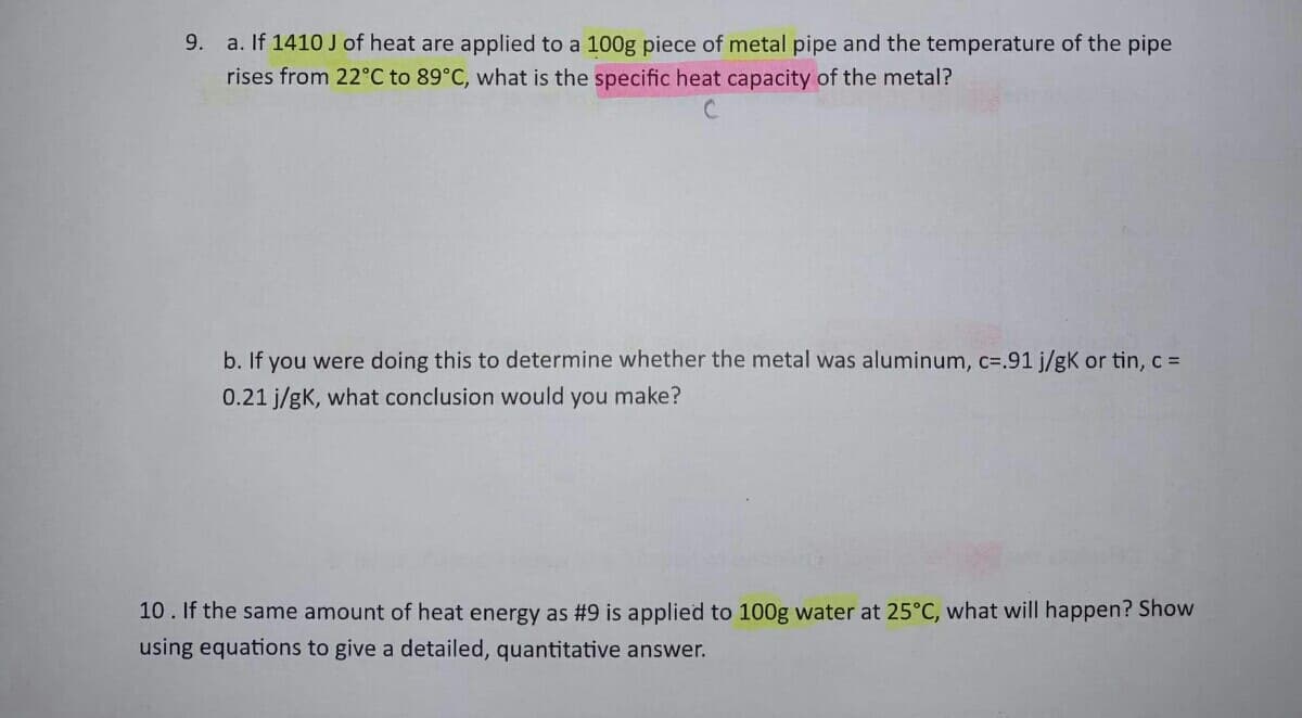 a. If 1410 J of heat are applied to a 100g piece of metal pipe and the temperature of the pipe
rises from 22°C to 89°C, what is the specific heat capacity of the metal?
b. If you were doing this to determine whether the metal was aluminum, c=.91 j/gK or tin, c =
0.21 j/gK, what conclusion would you make?
10. If the same amount of heat energy as #9 is applied to 100g water at 25°C, what will happen? Show
using equations to give a detailed, quantitative answer.
9.
