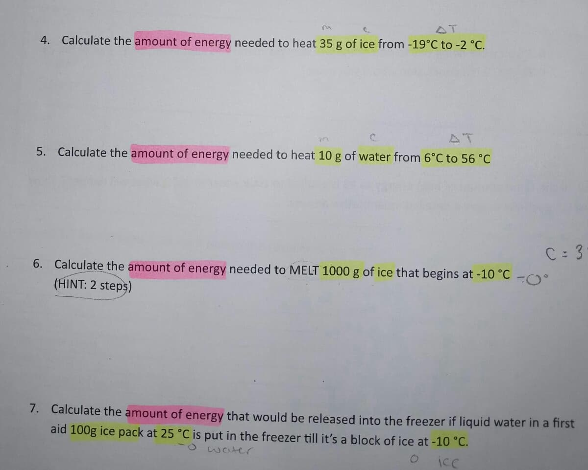 AT
4. Calculate the amount of energy needed to heat 35 g of ice from -19°C to -2 °C.
AT
5. Calculate the amount of energy needed to heat 10 g of water from 6°C to 56 °C
C 3
6. Calculate the amount of energy needed to MELT 1000 g of ice that begins at -10 °C
(HINT: 2 steps)
7. Calculate the amount of energy that would be released into the freezer if liquid water in a first
aid 100g ice pack at 25 °C is put in the freezer till it's a block of ice at -10 °C.
-0 waer
ice
