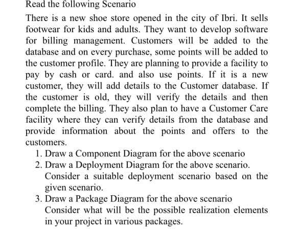 Read the following Scenario
There is a new shoe store opened in the city of Ibri. It sells
footwear for kids and adults. They want to develop software
for billing management. Customers will be added to the
database and on every purchase, some points will be added to
the customer profile. They are planning to provide a facility to
pay by cash or card. and also use points. If it is a new
customer, they will add details to the Customer database. If
the customer is old, they will verify the details and then
complete the billing. They also plan to have a Customer Care
facility where they can verify details from the database and
provide information about the points and offers to the
customers.
1. Draw a Component Diagram for the above scenario
2. Draw a Deployment Diagram for the above scenario.
Consider a suitable deployment scenario based on the
given scenario.
3. Draw a Package Diagram for the above scenario
Consider what will be the possible realization elements
in your project in various packages.