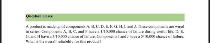 Question Three
A product is made up of components A, B, C, D, E, F, G, H, I, and J. These components are wired
in series. Components A, B, C, and F have a 1/10,000 chance of failure during useful life. D, E,
G, and H have a 3/10,000 chance of failure. Components I and J have a 5/10,000 chance of failure.
What is the overall reliability for this product?