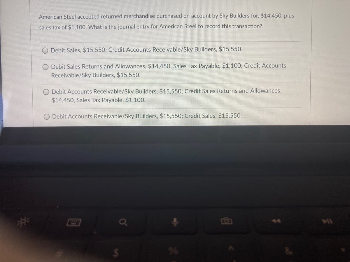 American Steel accepted returned merchandise purchased on account by Sky Builders for, $14,450, plus
sales tax of $1,100. What is the journal entry for American Steel to record this transaction?
Debit Sales, $15,550; Credit Accounts Receivable/Sky Builders, $15,550.
O Debit Sales Returns and Allowances, $14,450, Sales Tax Payable, $1,100; Credit Accounts
Receivable/Sky Builders, $15,550.
O Debit Accounts Receivable/Sky Builders, $15,550; Credit Sales Returns and Allowances,
$14,450, Sales Tax Payable, $1,100.
Debit Accounts Receivable/Sky Builders, $15,550; Credit Sales, $15,550.
%24
