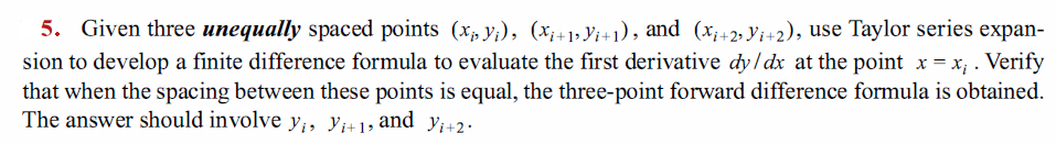 5. Given three unequally spaced points (x, y;), (x;+1» Yi+1), and (x;+2, Yi+2), use Taylor series expan-
sion to develop a finite difference formula to evaluate the first derivative dy/dx at the point x = x; . Verify
that when the spacing between these points is equal, the three-point forward difference formula is obtained.
The answer should involve y;, Y;+1, and y;+2.
