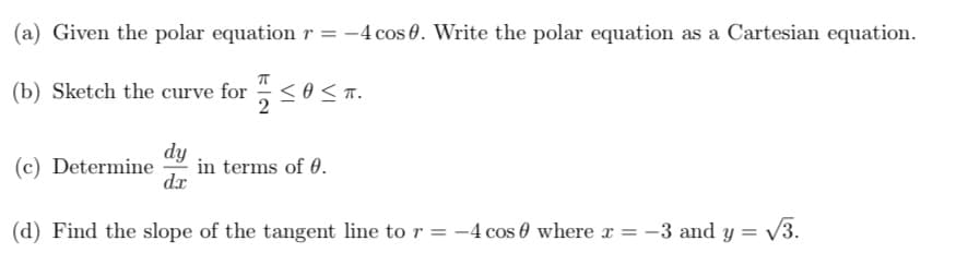 (a) Given the polar equation r = -4 cos 0. Write the polar equation as a Cartesian equation.
(b) Sketch the curve for <0 <n.
dy
in terms of 0.
dx
(c) Determine
(d) Find the slope of the tangent line to r = -4 cos 0 where x = -3 and y = V3.
