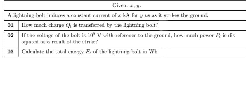 Given: 1, y.
A lightning bolt induces a constant current of x kA for y µs as it strikes the ground.
01
How much charge Qi is transferred by the lightning bolt?
If the voltage of the bolt is 10° V with reference to the ground, how much power Pr is dis-
sipated as a result of the strike?
02
03
Calculate the total energy E of the lightning bolt in Wh.
