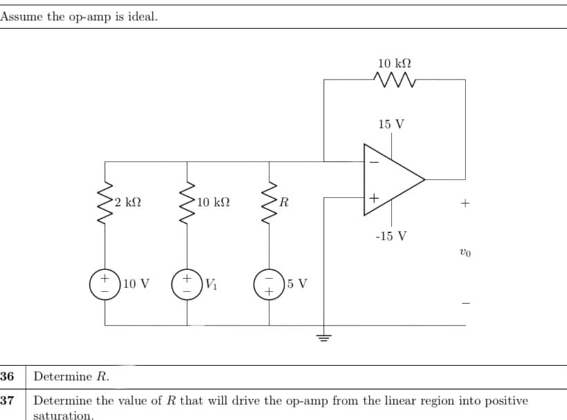 Assume the op-amp is ideal.
10 kN
15 V
2 kN
10 k2
►R
-15 V
vo
)10 V
V1
5 V
36
Determine R.
37
Determine the value of R that will drive the op-amp from the linear region into positive
saturation.
+
