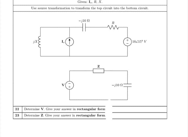 Given: I,, R, X.
Use source transformation to transform the top circuit into the bottom circuit.
ーj10 2
jX
I,
)10215° V
-j10 n
22 Determine V. Give your answer in rectangular form
23
Determine Z. Give your answer in rectangular form.
