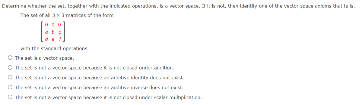Determine whether the set, together with the indicated operations, is a vector space. If it is not, then identify one of the vector space axioms that fails.
The set of all 3 x 3 matrices of the form
0 0 0
a b c
de f
with the standard operations
O The set is a vector space.
O The set is not a vector space because it is not closed under addition.
O The set is not a vector space because an additive identity does not exist.
O The set is not a vector space because an additive inverse does not exist.
O The set is not a vector space because it is not closed under scalar multiplication.
