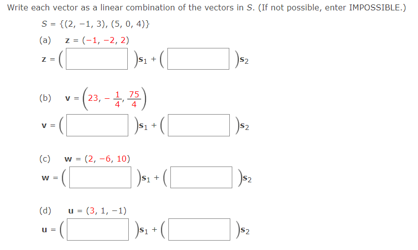 Write each vector as a linear combination of the vectors in S. (If not possible, enter IMPOSSIBLE.)
S = {(2, –1, 3), (5, 0, 4)}
(a)
z = (-1, -2, 2)
)s, + (
Z =
S2
75
(b)
v = ( 23, - ,
4
V
S1 +
S2
(c) w = (2, -6, 10)
W =
S2
(d)
u = (3, 1, –1)
S +
S2
U =
