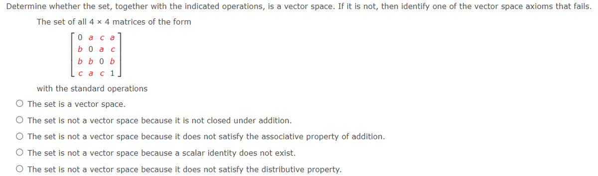 Determine whether the set, together with the indicated operations, is a vector space. If it is not, then identify one of the vector space axioms that fails.
The set of all| 4 × 4 matrices of the form
0аса
b 0 a c
b b o b
сас 1
with the standard operations
O The set is a vector space.
O The set is not a vector space because it is not closed under addition.
The set is not a vector space because it does not satisfy the associative property of addition.
O The set is not a vector space because a scalar identity does not exist.
O The set is not a vector space because it does not satisfy the distributive property.
O O C
