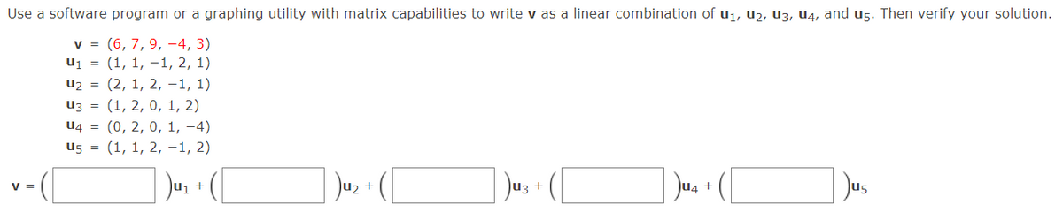 Use a software program or a graphing utility with matrix capabilities to write v as a linear combination of u1, u2, U3, U4, and u5. Then verify your solution.
v = (6, 7, 9, -4, 3)
u1 = (1, 1, -1, 2, 1)
u2 = (2, 1, 2, -1, 1)
Из 3D (1, 2, 0, 1, 2)
U4 = (0, 2, 0, 1, –4)
u5 = (1, 1, 2, -1, 2)
Jus + [
Jus + ([
V =
U5
+
+
