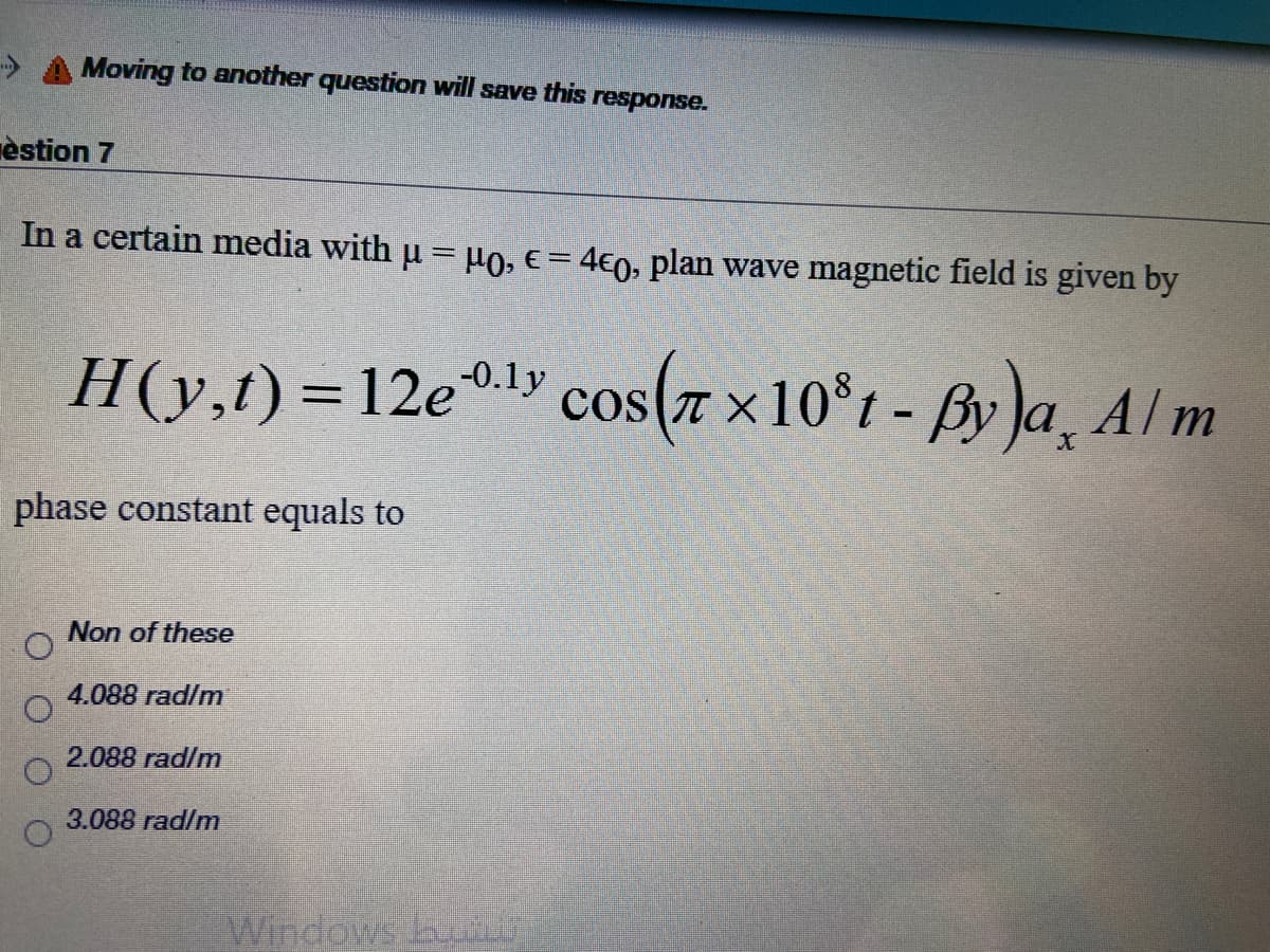 Moving to another question will save this response.
èstion 7
In a certain media with u = µo, e= 4€0, plan wave magnetic field is given by
H(y,t)=12e®l» cos(7 x10°t - By )a, Alm
-0.1y
phase constant equals to
Non of these
4.088 rad/m
2.088 rad/m
3.088 rad/m
Windows hu
