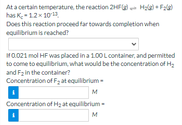 At a certain temperature, the reaction 2HF(g) = H2(3) + F2(g)
has K = 1.2x 10-13.
Does this reaction proceed far towards completion when
equilibrium is reached?
If 0.021 mol HF was placed in a 1.00 L container, and permitted
to come to equilibrium, what would be the concentration of H2
and F2 in the container?
Concentration of F2 at equilibrium =
M
Concentration of H2 at equilibrium =
i
