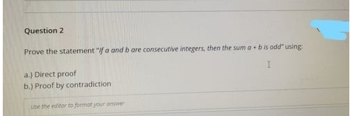 Question 2
Prove the statement "If a and b are consecutive integers, then the sum a + b is odd" using
a.) Direct proof
b.) Proof by contradiction
Lse the editor to format your answer
