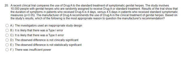20. A recent clinical trial compares the use of Drug A to the standard treatment of symptomatic genital herpes. The study involves
10,000 people with genital herpes who are randomly assigned to receive Drug A or standard treatment. Results of the trial show that
the duration of symptoms in patients who received Drug A is 4 days, versus 4.5 days in patients who received standard symptomatic
measures (p<0.05). The manufacturer of Drug A recommends the use of Drug A in the clinical treatment of genital herpes. Based on
the study's results, which of the following is the most appropriate reason to question the manufacturer's recommendation?
A) The investigators used an inappropriate study design
OB) It is likely that there was a Type I error
C) It is likely that there was a Type II error
D) The observed difference is not clinically significant
E) The observed difference is not statistically significant
F) There was insufficient power