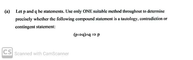 (a) Let p and q be statements. Use only ONE suitable method throughout to determine
preciscly whether the following compound statement is a tautology, contradiction or
contingent statement:
CS Scanned with CamScanner
